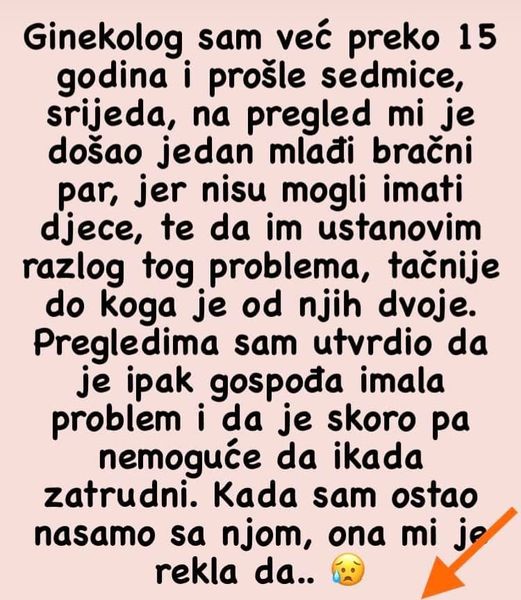 “Ginekolog sam i skoro mi je na pregled došla djevojka sa svojim vjerenikom.  Svadbu su odložili, ali žele dijete jer je ona već prešla 35-tu godinu.  Nakon što sam obavila potrebne analize i pričala malo sa parom, zamolila sam da ostanem nasamo sa djevojkom. Međutim, djevojka je insistirala da dečko ostane. A onda sam joj rekla da trudnoća može biti dodatno rizična jer je ona gojazna osoba, i da bi možda trebalo da se prvo konsultuje sa nutricionistom.   ginekolog6 Apsolutno se može desiti da dijete bude zdravo i da nema nekih posljedica, ali moja obaveza kao doktora je da posavetujem i ukažem na rizik. Dečko je gledao blijedo kao da uopšte nije svjestan da je njegova djevojka gojazna, dok je djevojka imala histeričan napad.  Pošto živimo u malom gradu čula sam da je dečko ostavio jer je ,,debela”, i da ona krivi mene. Iskreno, u šoku sam.”