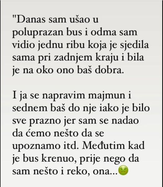 Danas sam ušo u poluprazan bus i odma sam vido jednu ribu koja je sjedila sama pri zadnjem kraju i bila je na oko ono baš dobraI ja se napravim majmun i sednem baš do nje iako je bilo sve prazno jer sam se nadao da ćemo nešto da se upoznamo itd.