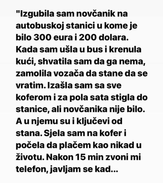 “Izgubila sam novčanik na autobuskoj stanici u kome je bilo 300 eura i 200 dolara.Kada sam ušla u bus i krenula kući, shvatila sam da ga nema, zamolila vozača da stane da se vratim. Izašla sam sa sve koferom i za pola sata stigla do stanice, ali novčanika nije bilo.