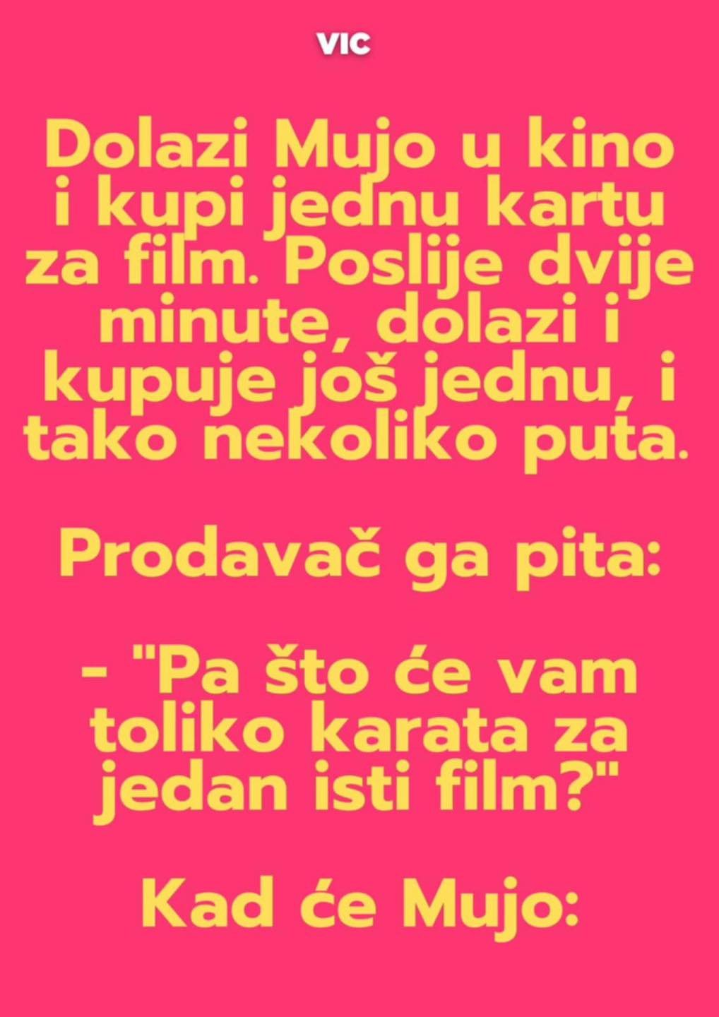 Dolazi Mujo u kino i kupi jednu kartu za film. Poslije dvije minute, dolazi i kupuje još jednu, i tako nekoliko puta.  Prodavač ga pita: – “Pa što će vam toliko karata za jedan isti film?”